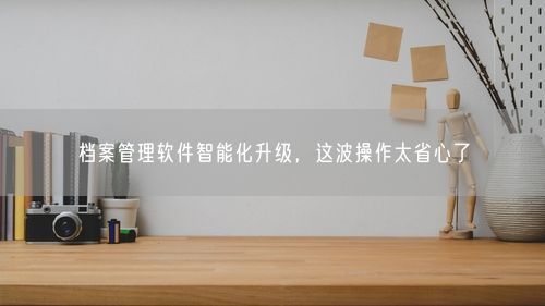 档案管理软件智能化升级，这波操作太省心了