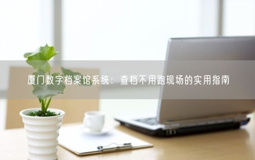厦门数字档案馆系统：查档不用跑现场的实用指南
