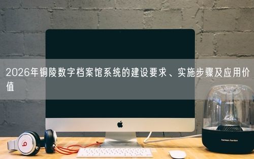 2026年铜陵数字档案馆系统的建设要求、实施步骤及应用价值