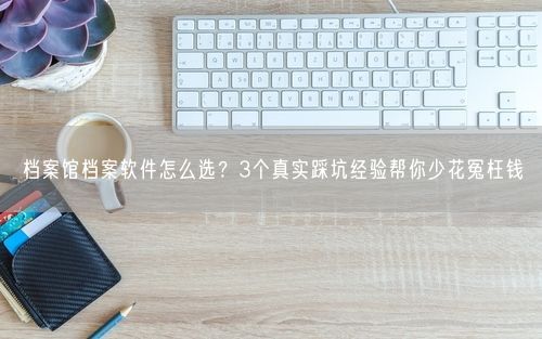 档案馆档案软件怎么选？3个真实踩坑经验帮你少花冤枉钱
