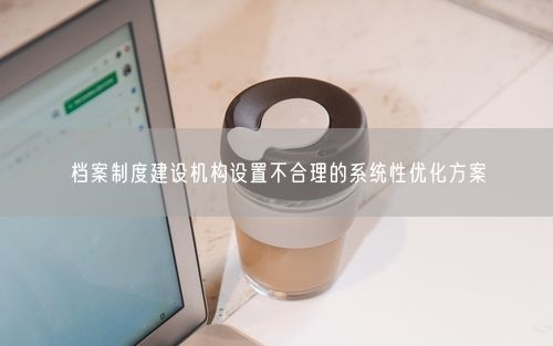 档案制度建设机构设置不合理的系统性优化方案