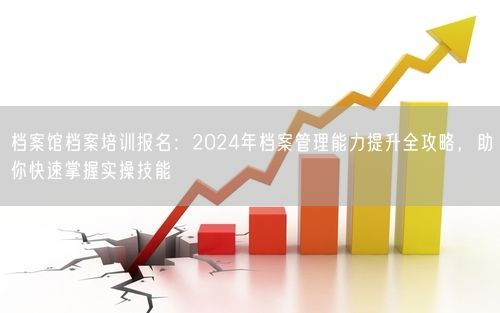 档案馆档案培训报名：2024年档案管理能力提升全攻略，助你快速掌握实操技能