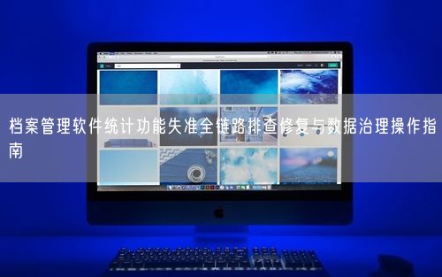 档案管理软件统计功能失准全链路排查修复与数据治理操作指南