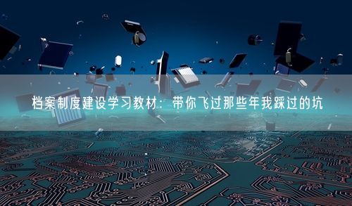档案制度建设学习教材：带你飞过那些年我踩过的坑