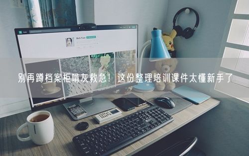 别再蹲档案柜啃灰救急！这份整理培训课件太懂新手了