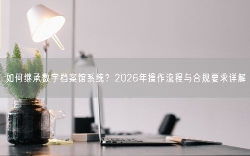 如何继承数字档案馆系统？2026年操作流程与合规要求详解