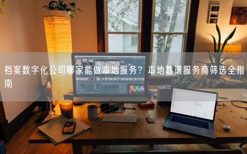 档案数字化公司哪家能做本地服务？本地靠谱服务商筛选全指南