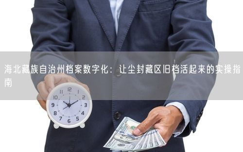 海北藏族自治州档案数字化：让尘封藏区旧档活起来的实操指南