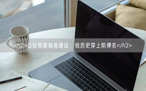 <h2>公安档案制度建设：给历史穿上防弹衣</h2>