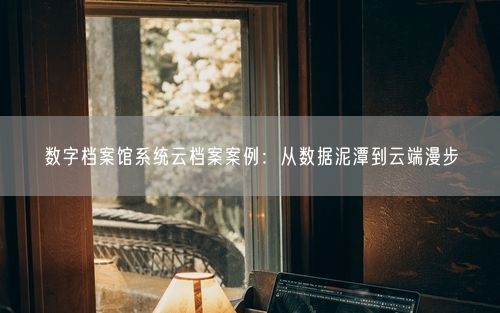 数字档案馆系统云档案案例：从数据泥潭到云端漫步
