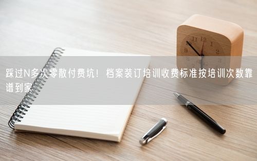 踩过N多次零散付费坑！档案装订培训收费标准按培训次数靠谱到家