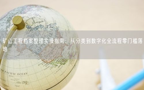 矿山工程档案整理实操指南：从分类到数字化全流程零门槛落地