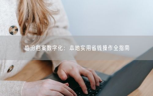 临汾档案数字化:本地实用省钱操作全指南