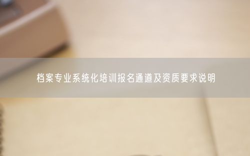 档案专业系统化培训报名通道及资质要求说明