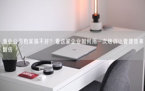 渔业公司档案搞不好？看这家企业如何用一次培训让管理效率翻倍