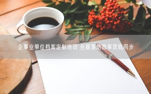 企事业单位档案定制培训 合规落地效率双轨同步