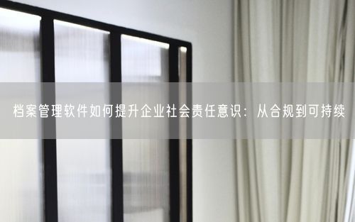 档案管理软件如何提升企业社会责任意识：从合规到可持续