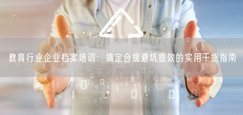 教育行业企业档案培训：搞定合规避坑提效的实用干货指南