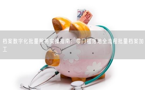 档案数字化批量服务实操指南：零门槛落地全流程批量档案加工