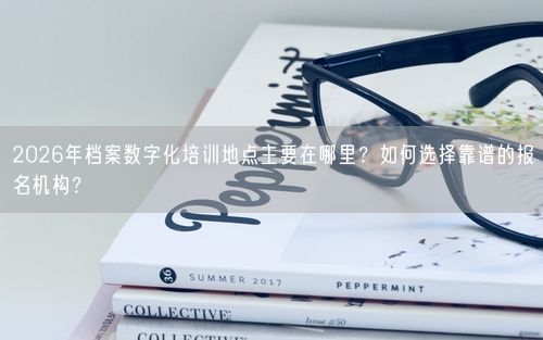 2026年档案数字化培训地点主要在哪里？如何选择靠谱的报名机构？