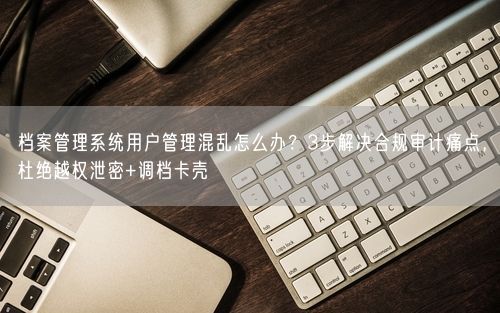 档案管理系统用户管理混乱怎么办？3步解决合规审计痛点，杜绝越权泄密+调档卡壳