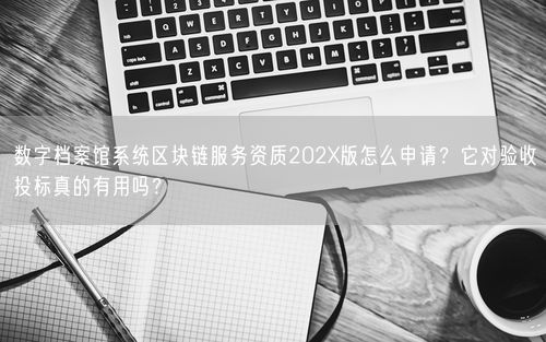 数字档案馆系统区块链服务资质202X版怎么申请？它对验收投标真的有用吗？