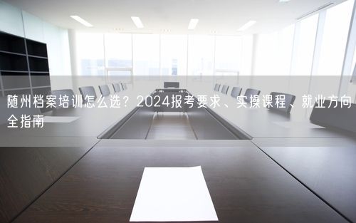 随州档案培训怎么选?2024报考要求、实操课程、就业方向全指南