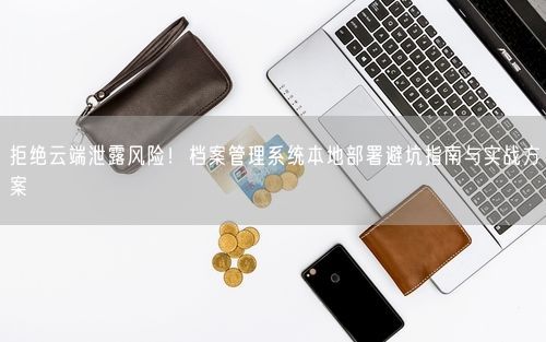拒绝云端泄露风险！档案管理系统本地部署避坑指南与实战方案
