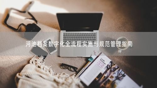 河池档案数字化全流程实施与规范管理指南
