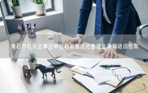 黄石市机关企事业单位档案规范化管理全周期培训指南