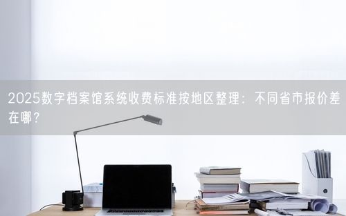 2025数字档案馆系统收费标准按地区整理：不同省市报价差在哪？