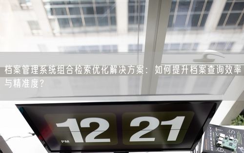 档案管理系统组合检索优化解决方案：如何提升档案查询效率与精准度？