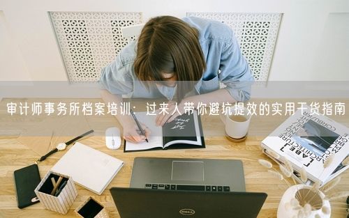 审计师事务所档案培训：过来人带你避坑提效的实用干货指南