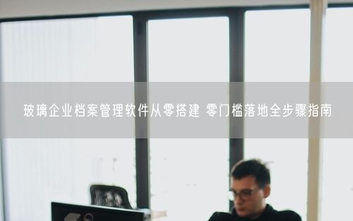 玻璃企业档案管理软件从零搭建 零门槛落地全步骤指南