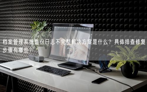 档案管理系统备份日志不完整解决方案是什么？具体排查修复步骤有哪些？