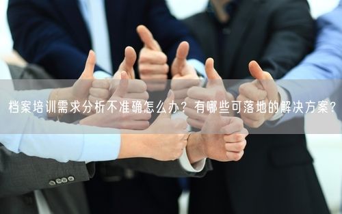 档案培训需求分析不准确怎么办？有哪些可落地的解决方案？