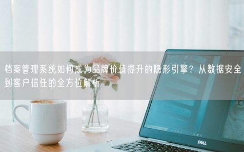 档案管理系统如何成为品牌价值提升的隐形引擎？从数据安全到客户信任的全方位解析