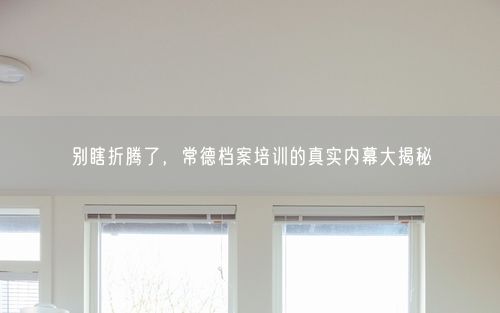 别瞎折腾了，常德档案培训的真实内幕大揭秘