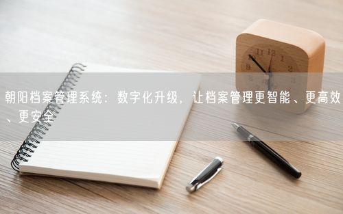 朝阳档案管理系统:数字化升级,让档案管理更智能、更高效、更安全