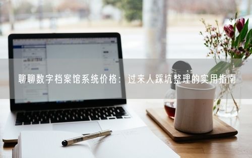 聊聊数字档案馆系统价格：过来人踩坑整理的实用指南