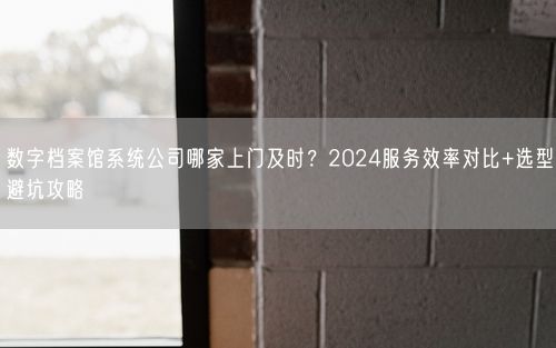 数字档案馆系统公司哪家上门及时？2024服务效率对比+选型避坑攻略