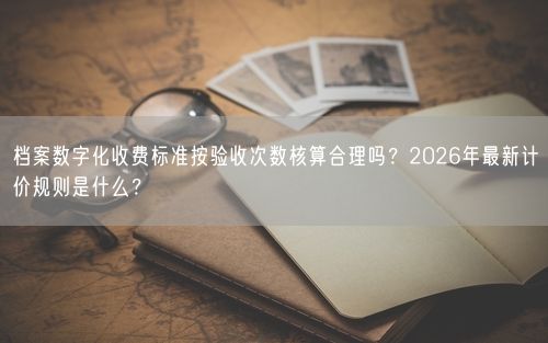 档案数字化收费标准按验收次数核算合理吗？2026年最新计价规则是什么？