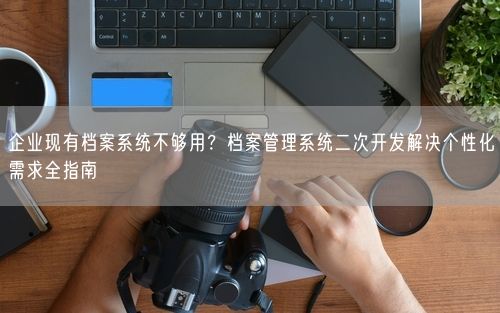 企业现有档案系统不够用？档案管理系统二次开发解决个性化需求全指南