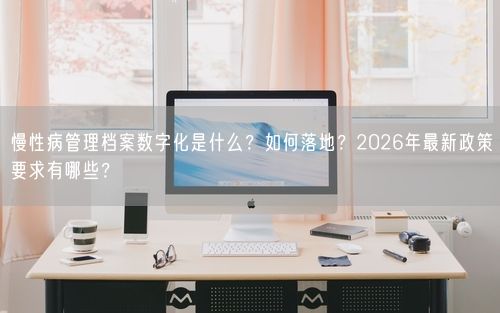 慢性病管理档案数字化是什么？如何落地？2026年最新政策要求有哪些？