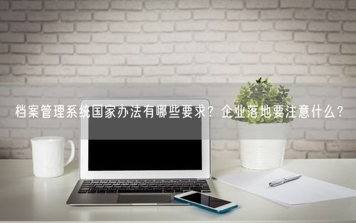 档案管理系统国家办法有哪些要求？企业落地要注意什么？