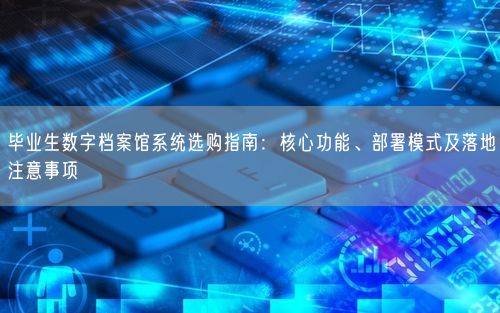 毕业生数字档案馆系统选购指南：核心功能、部署模式及落地注意事项