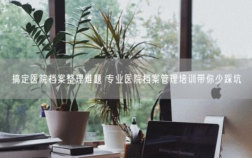 搞定医院档案整理难题 专业医院档案管理培训带你少踩坑