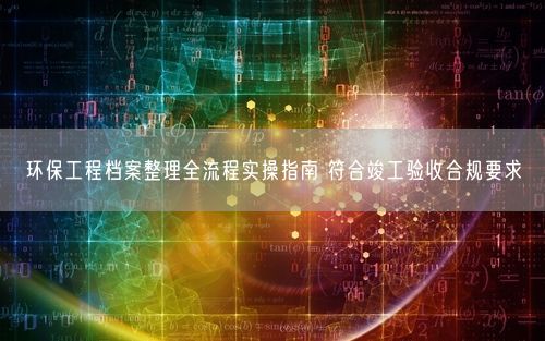 环保工程档案整理全流程实操指南 符合竣工验收合规要求