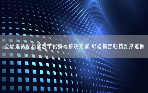 全场景适配档案数字化编号解决方案 轻松搞定归档乱序难题