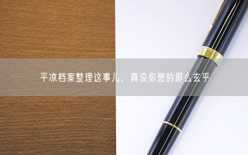 平凉档案整理这事儿，真没你想的那么玄乎